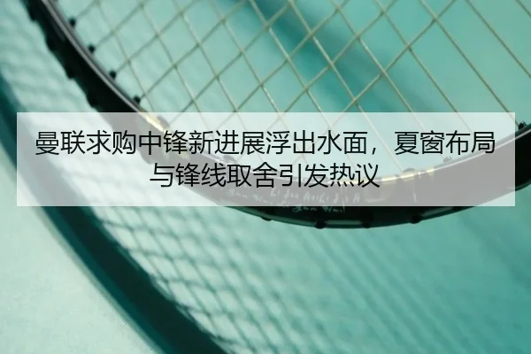 曼联求购中锋新进展浮出水面，夏窗布局与锋线取舍引发热议